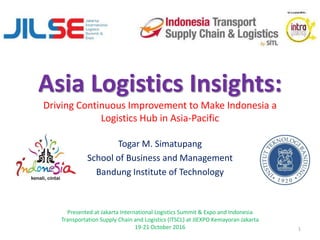 Asia Logistics Insights:
Driving Continuous Improvement to Make Indonesia a
Logistics Hub in Asia-Pacific
Togar M. Simatupang
School of Business and Management
Bandung Institute of Technology
Presented at Jakarta International Logistics Summit & Expo and Indonesia
Transportation Supply Chain and Logistics (ITSCL) at JIEXPO Kemayoran Jakarta
19-21 October 2016 1
 