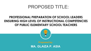 PROPOSED TITLE:
PROFESSIONAL PREPARATION OF SCHOOL LEADERS
ENSURING HIGH LEVEL OF INSTRUCTIONAL COMPETENCIES
OF PUBLIC ELEMENTARY SCHOOL TEACHERS
Proposed by:
MA. GLAIZA P. ASIA
 