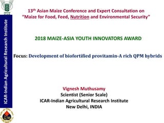 ICAR-IndianAgriculturalResearchInstitute
Vignesh Muthusamy
Scientist (Senior Scale)
ICAR-Indian Agricultural Research Institute
New Delhi, INDIA
13th Asian Maize Conference and Expert Consultation on
“Maize for Food, Feed, Nutrition and Environmental Security”
2018 MAIZE-ASIA YOUTH INNOVATORS AWARD
Focus: Development of biofortified provitamin-A rich QPM hybrids
 