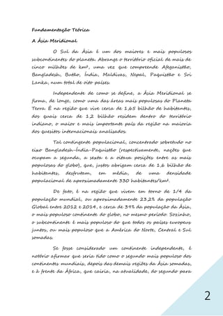 2
Fundamentação Teórica
A Ásia Meridional
O Sul da Ásia é um dos maiores e mais populosos
subcontinentes do planeta. Abrange o território oficial de mais de
cinco milhões de km², uma vez que compreende Afeganistão,
Bangladesh, Butão, Índia, Maldivas, Nepal, Paquistão e Sri
Lanka, num total de oito países.
Independente de como se define, a Ásia Meridional se
firma, de longe, como uma das áreas mais populosas do Planeta
Terra. É na região que vive cerca de 1,65 bilhão de habitantes,
dos quais cerca de 1,2 bilhão residem dentro do território
indiano, o maior e mais importante país da região na maioria
dos quesitos internacionais analisados.
Tal contingente populacional, concentrado sobretudo no
eixo Bangladesh-Índia-Paquistão (respectivamente, nações que
ocupam a segunda, a sexta e a oitava posições entre as mais
populosas do globo), que, justos abrigam cerca de 1,6 bilhão de
habitantes, desfrutam, em média, de uma densidade
populacional de aproximadamente 330 habitantes/km².
De fato, é na região que vivem em torno de 1/4 da
população mundial, ou aproximadamente 23,2% da população
Global entre 2012 e 2014, e cerca de 39% da população da Ásia,
o mais populoso continente do globo, no mesmo período. Sozinho,
o subcontinente é mais populoso do que todos os países europeus
juntos, ou mais populoso que a América do Norte, Central e Sul
somadas.
Se fosse considerado um continente independente, é
notório afirmar que seria tido como o segundo mais populoso dos
continentes mundiais, depois das demais regiões da Ásia somadas,
e à frente da África, que cairia, na atualidade, do segundo para
 