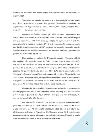 3
o terceiro na lista dos mais populosos continentes do mundo, se
assim fosse.
São altos os níveis de pobreza e desnutrição nessa parte
da Ásia. Apresenta alguns dos piores indicadores sociais —
alfabetização, expectativa de vida, renda per capita, mortalidade
infantil — da Ásia e do mundo.
Apenas a Índia, como já dito acima, apresenta na
atualidade um nível minimamente avançado de industrialização
em sua economia; De fato, o país, apesar de apresentar o que foi
considerado o terceiro melhor IDH entre os países do subcontinente
em 20131, este é apenas o136° melhor do mundo naquele ano2,
abaixo tanto da média mundial no mesmo período, quanto do
próprio continente asiático.
Em média, o Índice de Desenvolvimento Humano (IDH)
da região, de acordo com a ONU, é de 0.545 (em 20123),
considerado "médio". O país de melhor IDH no período foi o Sri
Lanka, de 0.7154, considerado o único país com bons indicadores
sociais do subcontinente, com um IDH tido como razoavelmente
"elevado". Em contrapartida, o de menor IDH, foi o Afeganistão em
2012, que, naquele ano foi apontado também como o mais pobre
dos países asiáticos, no valor de 0.374, considerado "baixo"5. É
considerado a mais pobre das subdivisões asiáticas.
Os cereais de sequeiro, o pastoreiro nômade e as culturas
de irrigação nos oásis, são característicos das regiões mais áridas
do interior e sudeste da Ásia. Porém, em sua grande maioria, os
níveis de produção são baixos.
Do ponto de vista de seu relevo, a região apresenta três
grandes unidades: a cordilheira do Himalaia, uma cadeia de
altas montanhas, de formação geológica recente, na fronteira da
China com a Índia, o Nepal e o Butão, com mais de 2 mil km de
extensão e picos muito elevados, incluindo o Monte Everest, o mais
alto do planeta, com 8 848 metros de altitude.
 