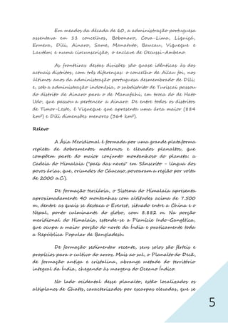 5
Em meados da década de 60, a administração portuguesa
assentava em 11 concelhos, Bobonaro, Cova-Lima, Liquiçá,
Ermera, Díli, Ainaro, Same, Manatuto, Baucau, Viqueque e
Lautém; e numa circunscrição, o enclave de Oecussi-Ambeno.
As fronteiras destas divisões são quase idênticas às dos
actuais distritos, com três diferenças: o concelho de Aileu foi, nos
últimos anos da administração portuguesa desmembrado de Díli;
e, sob a administração indonésia, o subdistrito de Turiscai passou
do distrito de Ainaro para o de Manufahi, em troca do de Hato
Udo, que passou a pertencer a Ainaro. De entre todos os distritos
de Timor-Leste, é Viqueque que apresenta uma área maior (884
km²) e Díli dimensões menores (364 km²).
Relevo
A Ásia Meridional é formada por uma grande plataforma
repleta de dobramentos modernos e elevados planaltos, que
compõem parte do maior conjunto montanhoso do planeta: a
Cadeia do Himalaia ("país das neves" em Sânscrito - língua dos
povos árias, que, oriundos do Cáucaso, povoaram a região por volta
de 2000 a.C.).
De formação terciária, o Sistema do Himalaia apresenta
aproximadamente 40 montanhas com altitudes acima de 7.500
m, dentre as quais se destaca o Everest, situado entre a China e o
Nepal, ponto culminante do globo, com 8.882 m. Na porção
meridional do Himalaia, estende-se a Planície Indo-Gangética,
que ocupa a maior porção do norte da Índia e praticamente toda
a República Popular de Bangladesh.
De formação sedimentar recente, seus solos são férteis e
propícios para o cultivo do arroz. Mais ao sul, o Planalto do Decã,
de formação antiga e cristalina, abrange metade do território
integral da Índia, chegando às margens do Oceano Índico.
No lado ocidental desse planalto, estão localizados os
altiplanos de Ghatts, caracterizados por escarpas elevadas, que se
 