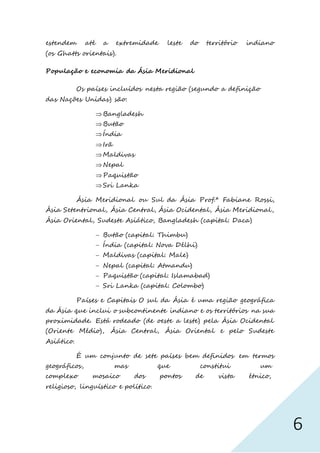6
estendem até a extremidade leste do território indiano
(os Ghatts orientais).
População e economia da Ásia Meridional
Os países incluídos nesta região (segundo a definição
das Nações Unidas) são:
Bangladesh
Butão
Índia
Irã
Maldivas
Nepal
Paquistão
Sri Lanka
Ásia Meridional ou Sul da Ásia Prof.ª Fabiane Rossi,
Ásia Setentrional, Ásia Central, Ásia Ocidental, Ásia Meridional,
Ásia Oriental, Sudeste Asiático, Bangladesh (capital: Daca)
 Butão (capital: Thimbu)
 Índia (capital: Nova Délhi)
 Maldivas (capital: Male)
 Nepal (capital: Atmandu)
 Paquistão (capital: Islamabad)
 Sri Lanka (capital: Colombo)
Países e Capitais O sul da Ásia é uma região geográfica
da Ásia que inclui o subcontinente indiano e os territórios na sua
proximidade. Está rodeado (de oeste a leste) pela Ásia Ocidental
(Oriente Médio), Ásia Central, Ásia Oriental e pelo Sudeste
Asiático.
É um conjunto de sete países bem definidos em termos
geográficos, mas que constitui um
complexo mosaico dos pontos de vista étnico,
religioso, linguístico e político.
 