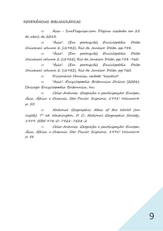 9
REFERÊNCIAS BIBLIOGRÁFICAS
 Ásia - SuaPesquisa.com. Página visitada em 25
de abril de 2013.
 "Ásia". (Em português) Enciclopédia Delta
Universal volume 2. (c1982). Rio de Janeiro: Delta. pp.758.
 "Ásia". (Em português) Enciclopédia Delta
Universal volume 2. (c1982). Rio de Janeiro: Delta. pp.758-760.
 "Ásia". (Em português) Enciclopédia Delta
Universal volume 2. (c1982). Rio de Janeiro: Delta. pp.760.
 Dicionário Houaiss, verbete "ásiatico".
 "Asia". Encyclopædia Britannica Online. (2006).
Chicago: Encyclopædia Britannica, Inc.
 Celso Antunes. Geografia e participação: Europa,
Ásia, África e Oceania. São Paulo: Scipione, 1991! Volume=4.
p. 55.
 National Geographic Atlas of the World (em
inglês). 7° ed. Washington, D. C.: National Geographic Society,
1999. ISBN 978-0-7922-7528-2
 Celso Antunes. Geografia e participação: Europa,
Ásia, África e Oceania. São Paulo: Scipione, 1991! Volume=4.
p. 56
 