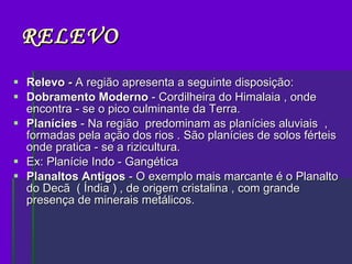 RELEVO Relevo -  A região apresenta a seguinte disposição: Dobramento Moderno  - Cordilheira do Himalaia , onde encontra - se o pico culminante da Terra. Planícies  - Na região  predominam as planícies aluviais  , formadas pela ação dos rios . São planícies de solos férteis onde pratica - se a rizicultura. Ex: Planície Indo - Gangética Planaltos Antigos  - O exemplo mais marcante é o Planalto do Decã  ( Índia ) , de origem cristalina , com grande presença de minerais metálicos. 
