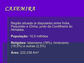 CAXEMIRA Região situada (e disputada) entre Índia, Paquistão e China, junto da Cordilheira do Himalaia. População:  10,5 milhões Religiões:  Islamismo (78%), hinduísmo (19,5%) e outras (2,5%) Área:  222.236 Km²  