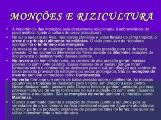 MONÇÕES E RIZICULTURA A importância das Monções está diretamente relacionada à sobrevivência do povo asiático ligado à cultura do arroz (rizicultura) No sul e sudeste da Ásia, nas vastas planícies e vales fluviais de clima tropical, o  arroz é o principal alimento há milênios . O ciclo produtivo da rizicultura acompanha  o fenômeno das monções . As massas de ar se deslocam dos centros de alta pressão para os de baixa pressão. O aquecimento diferencial da Terra durante as diferentes estações do ano provoca o deslocamento desses centros.  No inverno  do hemisfério norte, os centros de alta pressão geram massas polares no continente asiático. Essas massas de ar secas (porque foram formadas sobre o continente) se deslocam para o sul, em direção aos centros de baixa pressão provocando estiagens ou secas prolongada. São as  monções de inverno  também conhecidas como  Continentais . No verão  forma-se um centro de baixa pressão sobre o continente. As massas equatoriais e tropicais se deslocam para o norte, em direção a esse centro. Nesse deslocamento, passam pelo Oceano Índico e ganham umidade. por isso, provocam chuvas de verão torrenciais no sul e sudeste do continente causando enchentes e inudações. São as  monções de verão  também conhecidas como  Marítimas . O arroz é semeado durante a estação de chuvas (junho a outubro), pois as variedades de arroz comuns na Ásia meridional requerem água em abundância. A maior parte da produção origina-se de pequenos lotes de terras, nos quais se utiliza intensivamente a mão-de-obra. 