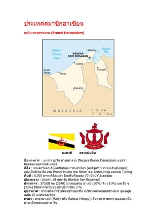 ประเทศสมาชิกอาเซียน 
บรูไน ดารุสซาลาม (Brunei Darussalam) 




                            ธงชาติ       ตราแผนดิน 

ชื่อทางการ : เนการา บรูไน ดารุสซาลาม (Negara Brunei Darussalam แปลวา 
ดินแดนแหงความสงบสุข) 
ที่ตั้ง : ทางตะวันตกเฉียงเหนือของเกาะบอรเนียว (ละติจูดที่ 5 เหนือเสนศูนยสูตร) 
แบงเปนสี่เขต คือ เขต Brunei­Muara เขต Belait เขต Temburong และเขต Tutong 
พื้นที่ : 5,765 ตารางกิโลเมตร โดยพื้นที่รอยละ 70 เปนปาไมเขตรอน 
เมืองหลวง : บันดาร เสรี เบกาวัน (Bandar Seri Begawan) 
ประชากร : 370,00 คน (2548) ประกอบดวย มาเลย (66%) จีน (11%) และอื่น ๆ 
(23%) มีอัตราการเพิ่มของประชากรปละ 2 % 
ภูมิอากาศ : อากาศโดยทั่วไปคอนขางรอนชื้น มีปริมาณฝนตกคอนขางมาก อุณหภูมิ 
เฉลี่ย 28 องศาเซลเซียส 
ภาษา : ภาษามาเลย (Malay หรือ Bahasa Melayu) เปนภาษาราชการ รองลงมาเปน 
ภาษาอังกฤษและภาษาจีน
 