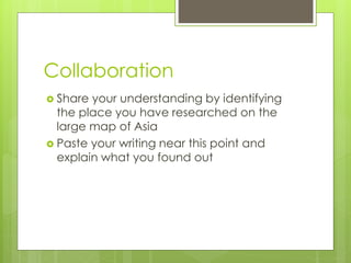 Collaboration
 Share your understanding by identifying
the place you have researched on the
large map of Asia
 Paste your writing near this point and
explain what you found out
 