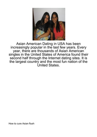 Asian American Dating in USA has been
 increasingly popular in the last few years. Every
   year, there are thousands of Asian American
singles in the United States of America found their
 second half through the Internet dating sites. It is
the largest country and the most fun nation of the
                   United States.




How to cure Asian flush
 