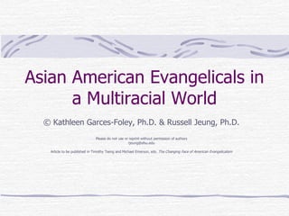 Asian American Evangelicals in a Multiracial World ©  Kathleen Garces-Foley, Ph.D. & Russell Jeung, Ph.D. Please do not use or reprint without permission of authors [email_address] Article to be published in Timothy Tseng and Michael Emerson, eds.  The Changing Face of American Evangelicalism 