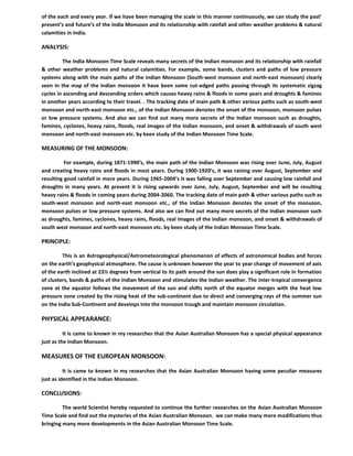 of the each and every year. If we have been managing the scale in this manner continuously, we can study the past’
present’s and future’s of the India Monsoon and its relationship with rainfall and other weather problems & natural
calamities in India.
ANALYSIS:
The India Monsoon Time Scale reveals many secrets of the Indian monsoon and its relationship with rainfall
& other weather problems and natural calamities. For example, some bands, clusters and paths of low pressure
systems along with the main paths of the Indian Monsoon (South-west monsoon and north-east monsoon) clearly
seen in the map of the Indian monsoon it have been some cut-edged paths passing through its systematic zigzag
cycles in ascending and descending orders which causes heavy rains & floods in some years and droughts & famines
in another years according to their travel. . The tracking date of main path & other various paths such as south-west
monsoon and north-east monsoon etc., of the Indian Monsoon denotes the onset of the monsoon, monsoon pulses
or low pressure systems. And also we can find out many more secrets of the Indian monsoon such as droughts,
famines, cyclones, heavy rains, floods, real images of the Indian monsoon, and onset & withdrawals of south west
monsoon and north-east monsoon etc. by keen study of the Indian Monsoon Time Scale.
MEASURING OF THE MONSOON:
For example, during 1871-1990’s, the main path of the Indian Monsoon was rising over June, July, August
and creating heavy rains and floods in most years. During 1900-1920’s, it was raising over August, September and
resulting good rainfall in more years. During 1965-2004’s it was falling over September and causing low rainfall and
droughts in many years. At present it is rising upwards over June, July, August, September and will be resulting
heavy rains & floods in coming years during 2004-2060. The tracking date of main path & other various paths such as
south-west monsoon and north-east monsoon etc., of the Indian Monsoon denotes the onset of the monsoon,
monsoon pulses or low pressure systems. And also we can find out many more secrets of the Indian monsoon such
as droughts, famines, cyclones, heavy rains, floods, real images of the Indian monsoon, and onset & withdrawals of
south west monsoon and north-east monsoon etc. by keen study of the Indian Monsoon Time Scale.
PRINCIPLE:
This is an Astrogeophysical/Astrometeorological phenomenon of effects of astronomical bodies and forces
on the earth’s geophysical atmosphere. The cause is unknown however the year to year change of movement of axis
of the earth inclined at 23½ degrees from vertical to its path around the sun does play a significant role in formation
of clusters, bands & paths of the Indian Monsoon and stimulates the Indian weather. The inter-tropical convergence
zone at the equator follows the movement of the sun and shifts north of the equator merges with the heat low
pressure zone created by the rising heat of the sub-continent due to direct and converging rays of the summer sun
on the India Sub-Continent and develops into the monsoon trough and maintain monsoon circulation.
PHYSICAL APPEARANCE:
It is came to known in my researches that the Asian Australian Monsoon has a special physical appearance
just as the Indian Monsoon.
MEASURES OF THE EUROPEAN MONSOON:
It is came to known in my researches that the Asian Australian Monsoon having some peculiar measures
just as identified in the Indian Monsoon.
CONCLUSIONS:
The world Scientist hereby requested to continue the further researches on the Asian Australian Monsoon
Time Scale and find out the mysteries of the Asian Australian Monsoon. we can make many more modifications thus
bringing many more developments in the Asian Australian Monsoon Time Scale.
 