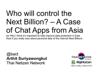 Who will control the
Next Billion? – A Case
of Chat Apps from Asia
(or Why I think it’s important to help improve data protection in East
Asia if you really care about personal data of the internet Next Billion)

@bact
Arthit Suriyawongkul
Thai Netizen Network

Silicon Valley, 4 March 2014

 