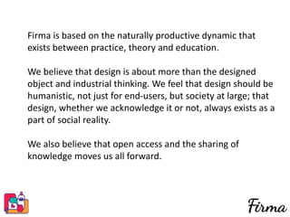Firma is based on the naturally productive dynamic that
exists between practice, theory and education.
We believe that design is about more than the designed
object and industrial thinking. We feel that design should be
humanistic, not just for end-users, but society at large; that
design, whether we acknowledge it or not, always exists as a
part of social reality.
We also believe that open access and the sharing of
knowledge moves us all forward.
 