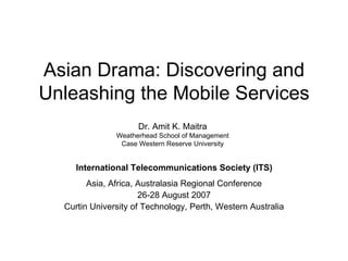 Asian Drama: Discovering and Unleashing the Mobile Services Asia, Africa, Australasia Regional Conference 26-28 August 2007 Curtin University of Technology, Perth, Western Australia International Telecommunications Society (ITS) Dr. Amit K. Maitra Weatherhead School of Management Case Western Reserve University 