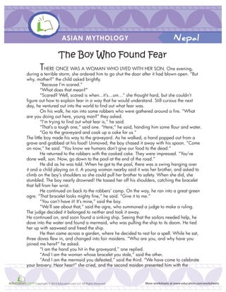 ASIAN MYTHOLOGY
More worksheets at www.education.com/worksheetsCopyright © 2014 Education.com LLC All Rights Reserved
Nepal
The Boy Who Found Fear
THERE ONCE WAS A WOMAN WHO LIVED WITH HER SON. One evening,
during a terrible storm, she ordered him to go shut the door after it had blown open. “But
why, mother?” the child asked brightly.
“Because I’m scared.”
“What does that mean?”
“Scared? Well, scared is when...it’s…um…” she thought hard, but she couldn’t
figure out how to explain fear in a way that he would understand. Still curious the next
day, he ventured out into the world to find out what fear was.
On his walk, he ran into some robbers who were gathered around a fire. “What
are you doing out here, young man?” they asked.
“I’m trying to find out what fear is,” he said.
“That’s a tough one,” said one. “Here,” he said, handing him some flour and water.
“Go to the graveyard and cook up a cake for us.”
The little boy made his way to the graveyard. As he walked, a hand popped out from a
grave and grabbed at his food! Unmoved, the boy chased it away with his spoon. “Come
on now,” he said. “You know we humans don’t give our food to the dead.”
He returned to the robbers with the cooked cake. They were impressed. “You’ve
done well, son. Now, go down to the pool at the end of the road.”
He did as he was told. When he got to the pool, there was a swing hanging over
it and a child playing on it. A young woman nearby said it was her brother, and asked to
climb on the boy’s shoulders so she could pull her brother to safety. When she did, she
stumbled. The boy nearly drowned! He tossed her off his shoulders, catching the bracelet
that fell from her wrist.
He continued on back to the robbers’ camp. On the way, he ran into a great green
ogre. “That bracelet looks mighty fine,” he said. “Give it to me.”
“You can’t have it! It’s mine,” said the boy.
“We’ll see about that,” said the ogre, who summoned a judge to make a ruling.
The judge decided it belonged to neither and took it away.
He continued on, and soon found a sinking ship. Seeing that the sailors needed help, he
dove into the water and found a mermaid, who was pulling the ship to its doom. He tied
her up with seaweed and freed the ship.
He then came across a garden, where he decided to rest for a spell. While he sat,
three doves flew in, and changed into fair maidens. “Who are you, and why have you
joined me here?” he asked.
“I am the hand you hit in the graveyard,” one replied.
“And I am the woman whose bracelet you stole,” said the other.
“And I am the mermaid you defeated,” said the third. “We have come to celebrate
your bravery. Hear hear!” she cried, and the second maiden presented him with the
 