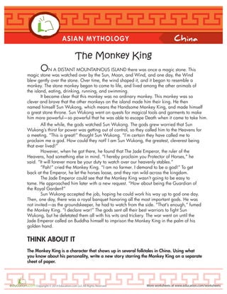 China
More worksheets at www.education.com/worksheetsCopyright © 2014 Education.com LLC All Rights Reserved
ASIAN MYTHOLOGY
The Monkey King
ON A DISTANT MOUNTAINOUS ISLAND there was once a magic stone. This
magic stone was watched over by the Sun, Moon, and Wind, and one day, the Wind
blew gently over the stone. Over time, the wind shaped it, and it began to resemble a
monkey. The stone monkey began to come to life, and lived among the other animals of
the island, eating, drinking, running, and swimming.
It became clear that this monkey was no ordinary monkey. This monkey was so
clever and brave that the other monkeys on the island made him their king. He then
named himself Sun Wukong, which means the Handsome Monkey King, and made himself
a great stone throne. Sun Wukong went on quests for magical tools and garments to make
him more powerful—so powerful that he was able to escape Death when it came to take him.
All the while, the gods watched Sun Wukong. The gods grew worried that Sun
Wukong’s thirst for power was getting out of control, so they called him to the Heavens for
a meeting. “This is great!” thought Sun Wukong. “I’m certain they have called me to
proclaim me a god. How could they not? I am Sun Wukong, the greatest, cleverest being
that ever lived!”
However, when he got there, he found that The Jade Emperor, the ruler of the
Heavens, had something else in mind. “I hereby proclaim you Protector of Horses,” he
said. “It will forever more be your duty to watch over our heavenly stables.”
“Pah!” cried the Monkey King. “I am no farmer. I demand to be a god!” To get
back at the Emperor, he let the horses loose, and they ran wild across the kingdom.
The Jade Emperor could see that the Monkey King wasn’t going to be easy to
tame. He approached him later with a new request. “How about being the Guardian of
the Royal Garden?”
Sun Wukong accepted the job, hoping he could work his way up to god one day.
Then, one day, there was a royal banquet honoring all the most important gods. He was
not invited—as the groundskeeper, he had to watch from the side. “That’s enough,” fumed
the Monkey King. “I declare war!” The gods sent all their best warriors to fight Sun
Wukong, but he defetated them all with his wits and trickery. The war went on until the
Jade Emperor called on Buddha himself to imprison the Monkey King in the palm of his
golden hand.
THINK ABOUT IT
The Monkey King is a character that shows up in several folktales in China. Using what
you know about his personality, write a new story starring the Monkey King on a separate
sheet of paper.
 