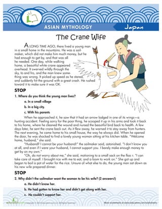Japan
More worksheets at www.education.com/worksheetsCopyright © 2014 Education.com LLC All Rights Reserved
ASIAN MYTHOLOGY
A LONG TIME AGO, there lived a young man
in a small home in the mountains. He was a sail-
maker, which did not make him much money, but he
had enough to get by, and that was all
he needed. One day, while walking
home, a beautiful white crane appeared
overhead. It swerved wildly through the
sky, to and fro, and the man knew some-
thing was wrong. It picked up speed as he stared,
and suddenly hit the ground with a great crash. He rushed
toward it to make sure it was OK.
STOP
1. Where do you think the young man lives?
a. In a small village
b. In a big city.
c. With his parents
When he approached it, he saw that it had an arrow lodged in one of its wings—a
hunting accident. Feeling sorry for the poor thing, he scooped it up in his arms and took it back
to his home, where he cleaned the wound and nursed the beautiful bird back to health. A few
days later, he sent the crane back out. As it flew away, he warned it to stay away from hunters.
The next evening, he came home to his small house, the way he always did. When he opened
the door, he was shocked to find a lovely young woman sitting at his kitchen table. “Welcome
home, husband,” she said.
“Husband? I cannot be your husband!” the sailmaker said, astonished. “I don’t know you
at all, and even if I were your husband, I cannot support you. I barely make enough money to
get by on my own.”
“Oh, do not worry about me,” she said, motioning to a small sack on the floo r. “I can
take care of myself. I brought rice with me to eat, and a loom to work on.” She got up and
began to boil a pot of water for the rice. Unsure of what else to do, the young man sat down as
his new wife prepared dinner.
STOP
2. Why didn’t the sailmaker want the woman to be his wife? (2 answers!)
a. He didn’t know her.
b. He had gotten to know her and didn’t get along with her.
c. He couldn’t support her.
The Crane Wife
 