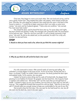 Japan
More worksheets at www.education.com/worksheetsCopyright © 2014 Education.com LLC All Rights Reserved
ASIAN MYTHOLOGY
Over time, they began to warm up to each other. She was kind and caring, and he
was a good, honest man. They treated each other with respect, which slowly turned into
love. One day, the wife asked her husband if she could have the room in the back of the
house to weave in. “I would like to begin weaving so that I can make us some more
money.” she said, and her husband agreed. “I have only one condition,” she warned.
“You must never look inside.”
She closed the door, and he heard the loom start up. For seven days and nights,
the loom clicked and clacked. Finally, she emerged with a beautiful cloth; the most beauti-
ful he had ever seen. “Take this into town and sell it. It will no doubt command a high
price,” she said. He did as she asked and, as she predicted, he sold it for a tidy sum.
Content, he returned home.
STOP
3. Based on what you have read so far, whom do you think this woman might be?
4. Why do you think she will not let him look in her room?
His wife continued to weave. After several weeks of weaving and selling, the
sailmaker’s curiosity began to eat away at him. As far as he knew, all she had was a
loom—no thread. Finally, he couldn’t stand it anymore. He slowly pushed the door open
and peeked inside. To his surprise, she was gone.
Instead, he found a crane sitting next to a pile of finished cloth, the elegant bird
plucking its own feathers for thread. He gasped, and she heard him. She hung her head
in sadness and walked over. “Remember me? I am the crane that you brought back to
health. I wanted to repay you for your kindness, but now that you have seen my real self, I
must go.” She nudged the finished cloth toward him with her beak. “Take this to town and
sell it. It should make you enough money to keep you comfortable for the rest of your life.”
She turned to face the front door. She was sad, for she had loved him, too, but off
she went into the dark sky, never to be seen again.
 