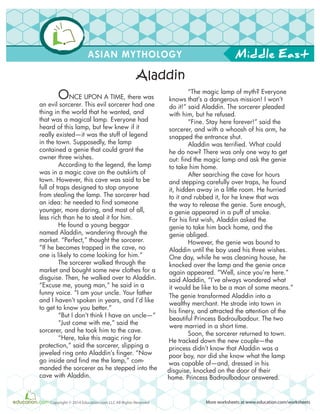 Middle East
More worksheets at www.education.com/worksheetsCopyright © 2014 Education.com LLC All Rights Reserved
ASIAN MYTHOLOGY
ONCE UPON A TIME, there was
an evil sorcerer. This evil sorcerer had one
thing in the world that he wanted, and
that was a magical lamp. Everyone had
heard of this lamp, but few knew if it
really existed—it was the stuff of legend
in the town. Supposedly, the lamp
contained a genie that could grant the
owner three wishes.
According to the legend, the lamp
was in a magic cave on the outskirts of
town. However, this cave was said to be
full of traps designed to stop anyone
from stealing the lamp. The sorcerer had
an idea: he needed to find someone
younger, more daring, and most of all,
less rich than he to steal it for him.
He found a young beggar
named Aladdin, wandering through the
market. “Perfect,” thought the sorcerer.
“If he becomes trapped in the cave, no
one is likely to come looking for him.”
The sorcerer walked through the
market and bought some new clothes for a
disguise. Then, he walked over to Aladdin.
“Excuse me, young man,” he said in a
funny voice. “I am your uncle. Your father
and I haven’t spoken in years, and I’d like
to get to know you better.”
“But I don’t think I have an uncle—”
“Just come with me,” said the
sorcerer, and he took him to the cave.
“Here, take this magic ring for
protection,” said the sorcerer, slipping a
jeweled ring onto Aladdin’s finger. “Now
go inside and find me the lamp,” com-
manded the sorcerer as he stepped into the
cave with Aladdin.
“The magic lamp of myth? Everyone
knows that’s a dangerous mission! I won’t
do it!” said Aladdin. The sorcerer pleaded
with him, but he refused.
“Fine. Stay here forever!” said the
sorcerer, and with a whoosh of his arm, he
snapped the entrance shut.
Aladdin was terrified. What could
he do now? There was only one way to get
out: find the magic lamp and ask the genie
to take him home.
After searching the cave for hours
and stepping carefully over traps, he found
it, hidden away in a little room. He hurried
to it and rubbed it, for he knew that was
the way to release the genie. Sure enough,
a genie appeared in a puff of smoke.
For his first wish, Aladdin asked the
genie to take him back home, and the
genie obliged.
However, the genie was bound to
Aladdin until the boy used his three wishes.
One day, while he was cleaning house, he
knocked over the lamp and the genie once
again appeared. “Well, since you’re here.”
said Aladdin, “I’ve always wondered what
it would be like to be a man of some means.”
The genie transformed Aladdin into a
wealthy merchant. He strode into town in
his finery, and attracted the attention of the
beautiful Princess Badroulbadour. The two
were married in a short time.
Soon, the sorcerer returned to town.
He tracked down the new couple—the
princess didn’t know that Aladdin was a
poor boy, nor did she know what the lamp
was capable of—and, dressed in his
disguise, knocked on the door of their
Aladdin
home. Princess Badroulbadour answered.
 