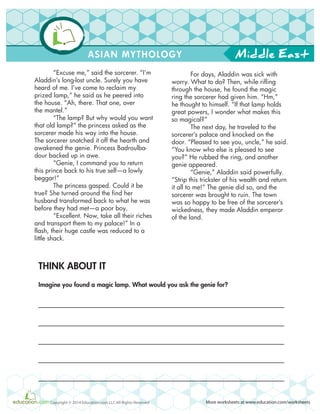 Middle East
More worksheets at www.education.com/worksheetsCopyright © 2014 Education.com LLC All Rights Reserved
ASIAN MYTHOLOGY
“Excuse me,” said the sorcerer. “I’m
Aladdin’s long-lost uncle. Surely you have
heard of me. I’ve come to reclaim my
prized lamp,” he said as he peered into
the house. “Ah, there. That one, over
the mantel.”
“The lamp? But why would you want
that old lamp?” the princess asked as the
sorcerer made his way into the house.
The sorcerer snatched it off the hearth and
awakened the genie. Princess Badroulba-
dour backed up in awe.
“Genie, I command you to return
this prince back to his true self—a lowly
beggar!”
The princess gasped. Could it be
true? She turned around the find her
husband transformed back to what he was
before they had met—a poor boy.
“Excellent. Now, take all their riches
and transport them to my palace!” In a
flash, their huge castle was reduced to a
little shack.
For days, Aladdin was sick with
worry. What to do? Then, while rifling
through the house, he found the magic
ring the sorcerer had given him. “Hm,”
he thought to himself. “If that lamp holds
great powers, I wonder what makes this
so magical?”
The next day, he traveled to the
sorcerer’s palace and knocked on the
door. “Pleased to see you, uncle,” he said.
“You know who else is pleased to see
you?” He rubbed the ring, and another
genie appeared.
“Genie,” Aladdin said powerfully.
“Strip this trickster of his wealth and return
it all to me!” The genie did so, and the
sorcerer was brought to ruin. The town
was so happy to be free of the sorcerer’s
wickedness, they made Aladdin emperor
of the land.
THINK ABOUT IT
Imagine you found a magic lamp. What would you ask the genie for?
 