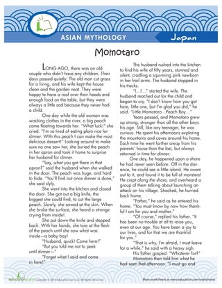 Japan
More worksheets at www.education.com/worksheetsCopyright © 2014 Education.com LLC All Rights Reserved
ASIAN MYTHOLOGY
LONG AGO, there was an old
couple who didn’t have any children. Their
days passed quietly: The old man cut grass
for a living, and his wife kept the house
clean and the garden neat. They were
happy to have a roof over their heads and
enough food on the table, but they were
always a little sad because they never had
a child.
One day while the old woman was
washing clothes in the river, a big peach
came floating towards her. “What luck!” she
cried. “I’m so tired of eating plain rice for
dinner. With this peach I can make the most
delicious dessert!” Looking around to make
sure no one saw her, she buried the peach
in her apron and took it home to surprise
her husband for dinner.
“Say, what you got there in that
apron?” said the husband when she walked
in the door. The peach was huge, and hard
to hide. “You’ll find out once dinner is done,”
she said slyly.
She went into the kitchen and closed
the door. She got out a big knife, the
biggest she could find, to cut the large
peach. Slowly, she sawed at the skin. When
she broke the surface, she heard a strange
crying from inside!
She put down the knife and stepped
back. With her hands, she tore at the flesh
of the peach until she saw what was
inside—a baby boy!
“Husband, quick! Come here!”
“But you told me not to peek
until dinner—“
“Forget what I said and come
in here!”
The husband rushed into the kitchen
to find his wife of fifty years, stunned and
silent, cradling a squirming pink newborn
in her frail arms. The husband stopped in
his tracks.
“I…I…” started the wife. The
husband reached out for the child and
began to cry. “I don’t know how you got
here, little one, but I’m glad you did,” he
said. “Little Momotaro…Peach Boy…”
Years passed, and Momotaro grew
up strong; stronger than all the other boys
his age. Still, like any teenager, he was
curious. He spent his afternoons exploring
the mountains and caves around his home.
Each time he went farther away from his
parents’ house than the last, but always
returned in time for dinner.
One day, he happened upon a shore
he had never seen before. Off in the dist-
ance, he could see a little island. He swam
out to it, and found it to be full of monsters!
He crept along the shore, and overheard a
group of them talking about launching an
attack on his village. Shocked, he hurried
back home.
“Father,” he said as he entered his
home. “You must know by now how thank-
ful I am for you and mother.”
“Of course,” replied his father. “It
has been no trouble at all to raise you,
even at our age. You have been a joy to
our lives, and for that we are thankful
for you.”
“That is why, I’m afraid, I must leave
for a while,” he said with a heavy sigh.
His father gasped. “Whatever for?”
Momotaro then told him what he
had seen that afternoon. “I must go and
Momotaro
 