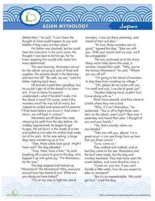 Japan
More worksheets at www.education.com/worksheetsCopyright © 2014 Education.com LLC All Rights Reserved
ASIAN MYTHOLOGY
defeat them,” he said. “I can’t bear the
thought of what could happen to you and
Mother if they carry out their plans.”
His father was shocked, but he could
hear the conviction in his son’s voice. He
thought it was best to let him go, for he
knew stopping him would only make him
more determined.
The next morning, Momotaro set out
for the island, carrying a sack of food and
supplies. His parents stood in the doorway
and sent him off. “Be well, my son,” said his
father, fighting back tears.
He bravely kissed them goodbye, but
he couldn’t get rid of the dread in his stom-
ach. It hurt to leave his parents
undefended—what if he didn’t make it to
the island in time? Or worse, what if the
monsters won? He was full of worry, but
instead he smiled and reassured his parents.
“I’ll be back before you know it. And when I
return, we will feast in victory!”
Momotaro set off down the road,
retracing his path from the day before. As
midday approached, he began to get
hungry. He sat down in the shade of a tree
and pulled a rice cake his mother had made
out of his sack. As he was eating, a large
dog came wandering up to him.
“Gee, those cakes look good. Might I
have one?” the dog pleaded.
“Sure. Here, have a bite,” he said,
breaking off a piece to give to the dog, who
lapped it up with great joy. “I’m Momotaro,
by the way.”
The dog stopped and looked up.
“Momotaro? The Momotaro? Why, everyone
around here has heard of you! What are
you doing out here today?”
“I’m on my way to fight the island
monsters. I was out there yesterday, and
heard of their evil plan.”
“It’s true, those monsters are no
good,” agreed the dog. “Take me with
you. With your smarts and my size, we’ll
be unstoppable.”
The two continued on to the shore.
Many more miles down the road, a
monkey crossed their path. “Why, you’re
the famous Momotaro!” he said. “Where
are you off to?”
“I’m going to the island of monsters
to stop them from invading my village.”
“Oh, please let me come with you.
I’m small and wily. I can be of great use!”
“Another helping hand couldn’t hurt.
Come along with us.”
More hours passed, and they came to
a field where they met a bird.
“Why, if it isn’t Momotaro,” he
exclaimed. “You’re off to fight those mon-
sters on the island, aren’t you? I flew over it
yesterday and heard their plan. I thought of
you and your family.”
“Yes, that’s exactly where we
are headed.”
“Take me with you, please. I’m a
great scout—I can see things from up here
that you three cannot.”
“Sure, come on.”
They walked and walked, and at
last they came to the sea. Momotaro and
the bird were ready, but the dog and
monkey hesitated. They had never seen the
ocean before, and were afraid to cross it.
“Come on, you two. If you can’t
handle a little water, how do you expect to
take on monsters?”
“But it’s so unpredictable. We could
get hurt,” cried the dog.
 