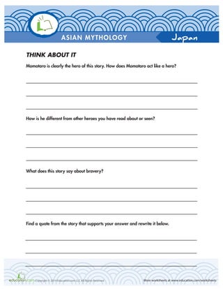 Japan
More worksheets at www.education.com/worksheetsCopyright © 2014 Education.com LLC All Rights Reserved
ASIAN MYTHOLOGY
THINK ABOUT IT
Momotaro is clearly the hero of this story. How does Momotaro act like a hero?
How is he different from other heroes you have read about or seen?
What does this story say about bravery?
Find a quote from the story that supports your answer and rewrite it below.
 