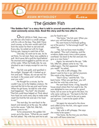 Russia
More worksheets at www.education.com/worksheetsCopyright © 2014 Education.com LLC All Rights Reserved
ASIAN MYTHOLOGY
The Golden Fish
ONCE UPON A TIME, there was
an old man who lived in a small cottage
with his wife on the bay. They didn’t have
much money, so the man would catch fish
from the ocean for them to eat and sell.
Every day, he sailed out with his huge
fishing nets, hoping to catch lots of fish.
One day, he went out to sea. As he
sat there, his net cast, there was suddenly a
pull. He’d never felt a pull this hard before!
He strained and struggled to pull the net out
of the water. When he finally did, he was
shocked to see it empty except for one tiny
fish.
The fish was gold, and sparkled in
the sunlight. Stranger still, it looked up at
him and said: “Please, do not eat me! Put
me back in the ocean and I will do what-
ever you wish.”
He thought for a minute, but he
couldn’t say no to the helpless creature. He
returned the fish to the sea and went home.
When he got home, he told his wife what
had happened. “You fool!” she shouted.
“That fish could have helped us! Think about
how hard we work every day to make ends
meet! Go find the fish and ask it for food
to eat.”
The next day, he went back to the
beach and stared out at the sea. He called
out to the waves: “Little fish, little fish,
please come to me.”
To his amazement, the golden fish
swam up to the shore. “What do you need?”
the fish asked. “My wife has sent me to ask
you for food to eat.”
“Go home,” the fish said. When you
return you will find food in plenty.”
He went home to find food spilling
out of the pantry! “Is that enough food?” he
asked her.
“Yes, but we have more troubles,”
she replied. “The roof is leaking, and the
windows shake every time a storm passes
overhead. Go back to the fish and ask it to
give us a new home.”
Again, he returned to the sea. “Little
fish, little fish, please come to me,” he
called again. The fish appeared. “What do
you need?” he asked.
“My wife is still unhappy. She
doesn’t want to live in our old hut anymore.
She wants a big, beautiful house.”
“Don’t worry,” said the fish. “Go
back home. When you get there, you will
see that her wish has come true.”
He went back home. A big, beautiful
house stood where their hut used to be. He
was delighted to now own such a grand
home, but as soon as he got to the door, his
wife came rushing out. “Go back to the fish
and tell him I don’t want to be just a peas-
ant anymore. I want to be queen of the
island!”
Yet again he returned to the shore
and called out for the fish, who again swam
up to meet him.
“My wife is still unhappy. She says
she wants to be queen.”
“Go home. By the time you are there,
her wish will have come true.”
“The Golden Fish” is a story that is told in several countries and cultures,
most commonly across Asia. Read this story and the two after it.
 