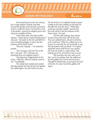 Russia
More worksheets at www.education.com/worksheetsCopyright © 2014 Education.com LLC All Rights Reserved
ASIAN MYTHOLOGY
He arrived home to see not a house,
but a huge palace! Guards marched
around the garden and servants scurried to
and fro inside the house. He found his wife
in the parlor, wearing an elegant gown and
sitting on a golden throne.
A few days later, she had another
request. “I have grown tired of being queen,”
she said. “Go back to the fish and tell him I
want something bigger–I want to be the
Empress of the Seven Seas!”
“But your majesty…” he started to
protest.
“Do not argue with me! Go to the
fish,” she said. “Or I will have you
banished from my kingdom forever.”
The fisherman trudged back to the
shore. “Little fish, little fish, please come to
me,” he pleaded.
He waited and waited and waited.
Minutes passed, but the fish did not appear.
He called again, but still it did not come.
On his third try, he suddenly heard a great
rumble as the sea swelled up and spat out
the little fish onto the shore. “What else
could you possibly need?” said the fish.
“My wife wants to be the Empress of the
Seven Seas,” he said.
The fish said nothing, then slowly
turned away and swam off into the sea.
The man walked home, afraid of what his
wife would say. When he walked up to his
house, he was sad, but not surprised, to see
that the palace had vanished—in its place
stood the same small hut he was used to.
His wife sat inside in a plain dress. She
looked up at him, but did not say a word.
The next day, the man went out to
fish, just as he always had. He called out
for the golden fish, but he did not arrive.
Thought he fished every morning for the rest
of his life, he never found the golden fish
again.
 
