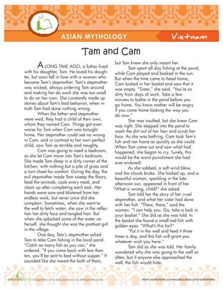 ASIAN MYTHOLOGY
More worksheets at www.education.com/worksheetsCopyright © 2014 Education.com LLC All Rights Reserved
Vietnam
A LONG TIME AGO, a father lived
with his daughter, Tam. He loved his daugh-
ter, but soon fell in love with a woman who
became Tam’s stepmother. Tam’s stepmother
was wicked, always ordering Tam around
and making her do work she was too small
to do on her own. She constantly made up
stories about Tam’s bad behavior, when in
truth Tam had done nothing wrong.
When the father and stepmother
were wed, they had a child of their own,
whom they named Cam. Things got even
worse for Tam when Cam was brought
home. Her stepmother could see no wrong
in Cam, and in contrast to her own perfect
child, saw Tam as terrible and naughty.
Cam was going to need a bedroom,
so she let Cam move into Tam’s bedroom.
She made Tam sleep in a dirty corner of the
kitchen, with nothing but a pile of grass and
a torn sheet for comfort. During the day, the
evil stepmother made Tam sweep the floors,
feed the animals, cook every meal, and
clean up after completing each task. Her
hands were sore and blistered from her
endless work, but never once did she
complain. Sometimes, when she went to
the well to fetch water, she saw in the reflec-
tion her dirty face and tangled hair. But
when she splashed some of the water on
herself, she thought she was the prettiest girl
in the village.
One day, Tam’s stepmother asked
Tam to take Cam fishing in the local pond.
“Catch as many fish as you can,” she
ordered. “If you come back with less than
ten, you’ll be sent to bed without supper.” It
sounded like she meant the both of them,
but Tam knew she only meant her.
Tam spent all day fishing at the pond,
while Cam played and basked in the sun.
But when the time came to head home,
Cam looked in her basket and saw that it
was empty. “Sister,” she said. “You’re so
dirty from days of work. Take a few
minutes to bathe in the pond before you
go home. You know mother will be angry
if you come home looking the way you
do now.”
She was insulted, but she knew Cam
was right. She stepped into the pond to
wash the dirt out of her hair and scrub her
face. As she was bathing, Cam took Tam’s
fish and ran home as quickly as she could.
When Tam came out and saw what had
happened, she began to cry. Surely, this
would be the worst punishment she had
ever endured!
As she sobbed, a soft wind blew,
and the clouds broke. She looked up, and a
beautiful woman, sparkling in the late
afternoon sun, appeared in front of her.
“What is wrong, child?” she asked.
Tam told her the story of her cruel
stepmother, and what her sister had done
with her fish. “There, there,” said the
woman. “I can help you. Go, take a look in
your basket.” She did as she was told. In
the basket she found a small red fish with
golden eyes. “What’s this for?”
“Put it in the well and feed it three
times a day, and this fish will grant you
whatever wish you have.”
Tam did as she was told. Her family
wondered why she was going to the well so
often, but if anyone else approached the
well, the fish would hide.
Tam and Cam
 