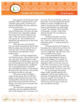 ASIAN MYTHOLOGY
More worksheets at www.education.com/worksheetsCopyright © 2014 Education.com LLC All Rights Reserved
Vietnam
Days passed, and the fish grew fatter
and fatter. When it reached full size, Tam
wished for gold, jewelry, and finery she
had never had before, but was careful not
to let her family see it.
Spring turned to fall, and soon the
Autumn Festival came. Of course, the night
of the festival, Tam’s stepmother ordered
Tam to stay home and sort beans for the
night. “Once you’re done with that, then
you may join us.” Tam watched as her
stepmother and stepsister put on their finest
gowns and left.
When they were out of earshot,
Tam ran outside and asked her fish for help.
“Little fish, please send me help! If I do not
finish this chore, I’ll never be able to go
to the festival, and stepmother will be
terribly angry.”
Just then, two birds swooped down
and hovered over her. “We are here to help
you,” they said. They followed her inside
and helped her sort all the beans, every last
one! She had plenty of time left to get to the
festival. She washed her face, combed her
hair, and dressed herself in a beautiful
gown and glittering jewelry. As she passed
the well on her way into town, she saw that
she looked as lovely as a princess.
When she arrived, the villagers
could not stop staring. She was the most
elegant woman they had ever seen! Even
her stepmother and Cam took notice. “My,
doesn’t that woman look like Tam? How
strange. Look at her gown; her jewels! She
must be a queen.”
Tam heard them whispering as she
walked by, and was suddenly afraid that
they would recognize her. In her panic, she
ran away. She ran so fast that, on the way
back home, one of her slippers fell off and
landed in a stream. It floated down the
stream to the grounds of the royal palace,
where a guard picked it up and brought
it inside. “Your Majesty, I have found this
in the garden,” he said. “Look at that
stitching, that silk! This must belong to
someone royal.”
The king lived alone, and had
wanted to find a queen for quite some
time. “See if you can find its owner,” he
ordered his guard. “I would certainly like
to meet her.”
The guard started with the ladies at
the palace, but it did not fit any of them. He
then went all around the kingdom, visiting
women of noble birth. They all tried it, but it
was too small for them all, too.
Having exhausted all his other
options, the guard began knocking on
doors of the villagers. In his search, he
came to the house of Tam and Cam. The
stepmother tried it on first, but it was too
small. Then, Cam tried it on, but it was too
big. He was just about to leave, when Tam
spoke up for herself. “Excuse me, may I try?”
He was confused—this perfect
slipper couldn’t possibly belong to this
ragged girl—but he wasn’t going to turn
her away. He slipped the shoe on her foot,
and to his surprise, it fit just right. He
rushed her to the palace where she met
with the king. The two got on well, and
were married the next year.
 