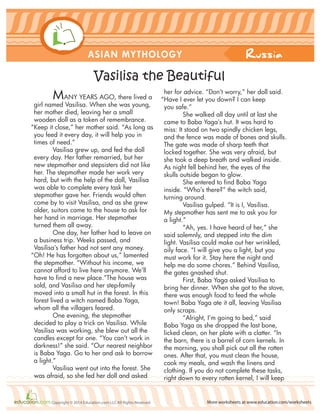Russia
More worksheets at www.education.com/worksheetsCopyright © 2014 Education.com LLC All Rights Reserved
ASIAN MYTHOLOGY
Vasilisa the Beautiful
MANY YEARS AGO, there lived a
girl named Vasilisa. When she was young,
her mother died, leaving her a small
wooden doll as a token of remembrance.
“Keep it close,” her mother said. “As long as
you feed it every day, it will help you in
times of need.”
Vasilisa grew up, and fed the doll
every day. Her father remarried, but her
new stepmother and stepsisters did not like
her. The stepmother made her work very
hard, but with the help of the doll, Vasilisa
was able to complete every task her
stepmother gave her. Friends would often
come by to visit Vasilisa, and as she grew
older, suitors came to the house to ask for
her hand in marriage. Her stepmother
turned them all away.
One day, her father had to leave on
a business trip. Weeks passed, and
Vasilisa’s father had not sent any money.
“Oh! He has forgotten about us,” lamented
the stepmother. “Without his income, we
cannot afford to live here anymore. We’ll
have to find a new place.”The house was
sold, and Vasilisa and her step-family
moved into a small hut in the forest. In this
forest lived a witch named Baba Yaga,
whom all the villagers feared.
One evening, the stepmother
decided to play a trick on Vasilisa. While
Vasilisa was working, she blew out all the
candles except for one. “You can’t work in
darkness!” she said. “Our nearest neighbor
is Baba Yaga. Go to her and ask to borrow
a light.”
Vasilisa went out into the forest. She
was afraid, so she fed her doll and asked
her for advice. “Don’t worry,” her doll said.
“Have I ever let you down? I can keep
you safe.”
She walked all day until at last she
came to Baba Yaga’s hut. It was hard to
miss: It stood on two spindly chicken legs,
and the fence was made of bones and skulls.
The gate was made of sharp teeth that
locked together. She was very afraid, but
she took a deep breath and walked inside.
As night fell behind her, the eyes of the
skulls outside began to glow.
She entered to find Baba Yaga
inside. “Who’s there?” the witch said,
turning around.
Vasilisa gulped. “It is I, Vasilisa.
My stepmother has sent me to ask you for
a light.”
“Ah, yes. I have heard of her,” she
said solemnly, and stepped into the dim
light. Vasilisa could make out her wrinkled,
oily face. “I will give you a light, but you
must work for it. Stay here the night and
help me do some chores.” Behind Vasilisa,
the gates gnashed shut.
First, Baba Yaga asked Vasilisa to
bring her dinner. When she got to the stove,
there was enough food to feed the whole
town! Baba Yaga ate it all, leaving Vasilisa
only scraps.
“Alright, I’m going to bed,” said
Baba Yaga as she dropped the last bone,
licked clean, on her plate with a clatter. “In
the barn, there is a barrel of corn kernels. In
the morning, you shall pick out all the rotten
ones. After that, you must clean the house,
cook my meals, and wash the linens and
clothing. If you do not complete these tasks,
right down to every rotten kernel, I will keep
 