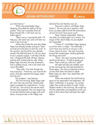 Russia
More worksheets at www.education.com/worksheetsCopyright © 2014 Education.com LLC All Rights Reserved
ASIAN MYTHOLOGY
you here forever.”
When she heard Baba Yaga
sleeping, she pulled her doll out of her
pocket. “How can I possibly finish all
those chores? Oh, I will never see my
father again!”
“Don’t worry,” assured the doll. “I’ll
help you. Get some rest, and we’ll start our
work in the morning.”
When she awoke the next day, Baba
Yaga was already awake and gone. Vasil-
isa trod out to the barn to start her work. To
her surprise, she found the corn already
sorted—the doll had done it! “All you need
to do is prepare supper. I will help with the
rest,” whispered the doll. All day, Vasilisa
and the doll worked side by side. When
Baba Yaga returned, she was shocked to
find a spotless house, with a hot meal wait-
ing on the table!
“Very well,” she said, though she
was suspicious. “Tomorrow, you must do the
same, and also separate the poppy seeds
from the dirt.”
“No problem,” said Vasilisa.
The next morning, Baba Yaga rode
off, and when she returned, Vasilisa had
again exceeded her expectations. “Come,
sit with me,” she said as she ate the meal
Vasilisa had prepared. She was beginning
to see that Vasilisa had courage and confi-
dence. Everyone else in the village was
afraid of her, but Vasilisa was not.
They sat in silence, until Baba Yaga
broke it. “Let me ask you a question. How
have you been able to finish the tremendous
amount of work I have given you?”
Shyly, Vasilisa responded: “Before
she died, my mother gave me a charm. The
magic of this charm helps me accomplish
the impossible.”
“I knew it!” cried Baba Yaga, leaping
out of her chair in anger. “You had help. I
won’t have any charms or sorcery in this
house. Leave at once,” she said, pointing
toward the snarled gate. Vasilisa gathered
her things and went.
“Here,” she said, handing Vasilisa a
skull from the fence. “A light to guide you
home. That‘s what you came for, right?”
All night and day she walked, and
by the next evening, she had reached her
home again. She was just starting to throw
out the skull when she heard it speak:
“Better keep me, dear. Your stepmother still
needs light.”
When she entered, the skull fixed its
gaze on her stepmother and stepsisters. All
night, it held them in its grasp—try as they
might, they could not leave its sight. When
Vasilisa awoke in the morning, she could not
find her stepmother and stepsisters at all, just
piles of dust where they had been the night
before.
 