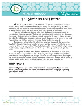 Afghanistan
More worksheets at www.education.com/worksheetsCopyright © 2014 Education.com LLC All Rights Reserved
ASIAN MYTHOLOGY
A POOR FARMER WITH AN HONEST HEART toiled in his fields from sunrise to
sunset. Though he’d worked hard all his life, he barely had enough money to get by. It
seemed to him that he would never be wealthy unless riches simply appeared in his home,
so every morning he made a wish that he would find treasure on his hearth.
One day, while he was digging in his field, the farmer discovered a heavy jar
buried there. When he opened it, he saw that it was filled with silver coins. For a moment,
he rejoiced, thinking his wish had been granted. But then he thought, “If these coins were
buried in this field instead of appearing in my hearth, they must not be meant for me, and
I cannot take this gift from another.” So he put the jar back in the ground.
That evening, when he told his wife about what had happened, she was furious.
“You fool!” she said, “You found a jar full of money and did not take it?” Still, the farmer
refused to claim what was not his. When he fell asleep, his wife visited their neighbor and
told him about the jar, and where to find it. “Bring back the jar, and we will split the
riches.”
The neighbor found the jar in the field and opened it, but instead of silver coins,
there were dozens of poisonous snakes! He quickly shut the jar, and believing that the
farmer’s wife was trying to kill him, thought he would take his vengeance by throwing the
jar of snakes down the farmer’s chimney. When the farmer woke the next day, a mound of
silver coins lay on his hearth, and he knew that the riches were meant for him.
THINK ABOUT IT
What would you do if you found a jar of coins buried in your yard? Would you have
taken it, or would you have put it back like the farmer? Write a paragraph explaining
your decision below.
The Silver on the Hearth
 