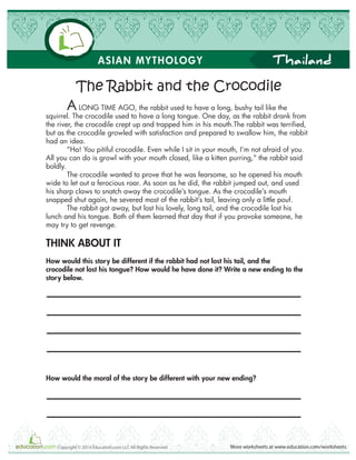 Thailand
More worksheets at www.education.com/worksheetsCopyright © 2014 Education.com LLC All Rights Reserved
ASIAN MYTHOLOGY
A LONG TIME AGO, the rabbit used to have a long, bushy tail like the
squirrel. The crocodile used to have a long tongue. One day, as the rabbit drank from
the river, the crocodile crept up and trapped him in his mouth.The rabbit was terrified,
but as the crocodile growled with satisfaction and prepared to swallow him, the rabbit
had an idea.
“Ha! You pitiful crocodile. Even while I sit in your mouth, I’m not afraid of you.
All you can do is growl with your mouth closed, like a kitten purring,” the rabbit said
boldly.
The crocodile wanted to prove that he was fearsome, so he opened his mouth
wide to let out a ferocious roar. As soon as he did, the rabbit jumped out, and used
his sharp claws to snatch away the crocodile’s tongue. As the crocodile’s mouth
snapped shut again, he severed most of the rabbit’s tail, leaving only a little pouf.
The rabbit got away, but lost his lovely, long tail, and the crocodile lost his
lunch and his tongue. Both of them learned that day that if you provoke someone, he
may try to get revenge.
THINK ABOUT IT
How would this story be different if the rabbit had not lost his tail, and the
crocodile not lost his tongue? How would he have done it? Write a new ending to the
story below.
How would the moral of the story be different with your new ending?
The Rabbit and the Crocodile
 