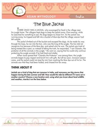 India
More worksheets at www.education.com/worksheetsCopyright © 2014 Education.com LLC All Rights Reserved
ASIAN MYTHOLOGY
THERE ONCE WAS A JACKAL, who scavenged for food in the village near
his jungle home. The villagers kept dogs to keep the jackal away. One evening, while
he searched for something to eat, the dogs began to chase him. As the jackal was
running away, he tripped and fell into a bucket of blue dye that the village weaver had
left outside.
The jackal climbed out of the bucket and escaped the dogs. As he made his way
through the trees, he ran into the lion, who was the king of the jungle. The lion did not
recognize him because of the blue dye, and asked who he was. The jackal was tired of
being treated like a pest, so instead of telling the truth, he responded, “I am Chandru, the
protector of all the animals in the jungle.” He went on, saying that he could only continue
protecting the jungle animals if he had food and shelter.
When word spread that “Chandru the Protector” was among them, the jungle
animals began to pay respect and lavish him with gifts. But all too soon, monsoon season
came, and the jackal could not stop the rain from washing the blue dye out of his fur. The
animals saw that they had been fooled, and chased him far away.
THINK ABOUT IT
Jackals are a kind of dog that are common in India, and monsoons are big storms that
happen during the late summer and fall. How would this tale be different if it were set in
another country? Choose a new location and, using what you know about local wildlife
and weather, rewrite it on the lines below.
The Blue Jackal
 