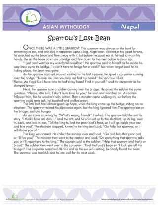 ONCE THERE WAS A LITTLE SPARROW. This sparrow was always on the hunt for
something to eat, and one day it happened upon a big, huge bean. Excited at his good fortune,
he snatched up the bean and flew away with it. But before he could eat it, he had to wash his
hands. He set the bean down on a bridge and flew down to the river below to clean up.
“I just can’t wait for my wonderful breakfast,” the sparrow said to himself as he made his
way back up to the bridge. “I won’t have to forage for a week!” but when he got back to his
hiding place, the bean was gone!
As the sparrow scurried around looking for his lost treasure, he spied a carpenter coming
over the bridge. “Excuse me, can you help me find my bean?” the sparrow asked.
“Please, do I look like I have time to find a tiny bean? Find it yourself,” said the carpenter as he
stomped away.
Next, the sparrow saw a soldier coming over the bridge. He asked the soldier the same
question. “Please, little bird, I don’t have time for you,” he said and marched on. A captain
followed him, but he wouldn’t help, either. Then a minister came walking by, but before the
sparrow could even ask, he laughed and walked away.
The little bird had almost given up hope, when the king came up the bridge, riding on an
elephant. The sparrow recited his plea once again, but the king ignored him. The sparrow sat on
the bridge, sad and hungry.
An ant came crawling by. “What’s wrong, friend?” it asked. The sparrow told the ant his
story. “I think I have an idea…” said the ant, and he scurried up to the elephant, up its leg, over
its back, and into its ear. “Tell the king to find that poor bird’s food, or I will go inside your ear
and bite you!” The elephant stopped, turned to the king and said, “Go help that sparrow, or I
will throw you off.”
The king was scared. He called the minister over and said, “Go and help that poor bird
or I’ll fire you!” The minister then went to the captain and said, “Do everything that sparrow asks
you or I’ll report you to the king.” The captain said to the soldier: “Help that sparrow and that’s an
order!” The soldier then went over to the carpenter: “Find that bird’s bean or I’ll kick you off this
bridge!” The carpenter searched all day and as the sun was setting, he finally found the bean.
The sparrow was thankful, and he ate well for the next week.
THe sparrow’s Lost Bean
Sparrow’s Lost Bean
ASIAN MYTHOLOGY
More worksheets at www.education.com/worksheetsCopyright © 2014 Education.com LLC All Rights Reserved
Nepal
 