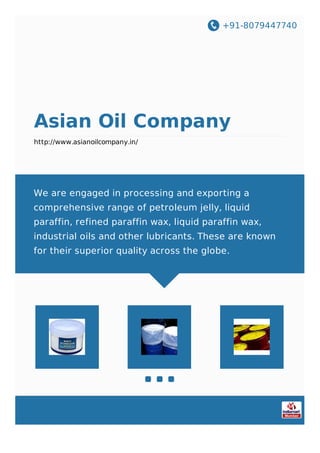 +91-8079447740
Asian Oil Company
http://www.asianoilcompany.in/
We are engaged in processing and exporting a
comprehensive range of petroleum jelly, liquid
paraffin, refined paraffin wax, liquid paraffin wax,
industrial oils and other lubricants. These are known
for their superior quality across the globe.
 