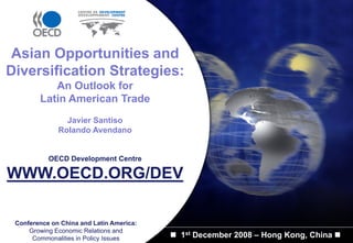 Asian Opportunities and
Diversification Strategies:
           An Outlook for
        Latin American Trade
                Javier Santiso
              Rolando Avendano


           OECD Development Centre

WWW.OECD.ORG/DEV

 Conference on China and Latin America:
     Growing Economic Relations and
      Commonalities in Policy Issues      1st December 2008 – Hong Kong, China
 