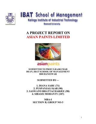 A PROJECT REPORT ON
ASIAN PAINTS LIMITED




 SUBMITTED TO PROF.N.RAJKUMAR
DEAN, IBAT SCHOOL OF MANAGEMENT
          BHUBANESWAR

       SUBMITTED BY—

          1. DIANA SAHU (71)
      2. PUSPANJALI KAR (90)
3. SASWATO BHATTACHARJEE (98)
     4. SIBASIS MOHANTY (107)

           MBA-I
    SECTION B, GROUP NO-3




                                  1
 