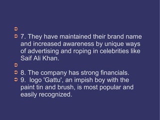 ➲
➲

➲
➲
➲

7. They have maintained their brand name
and increased awareness by unique ways
of advertising and roping in celebrities like
Saif Ali Khan.
8. The company has strong financials.
9. logo 'Gattu', an impish boy with the
paint tin and brush, is most popular and
easily recognized.

 