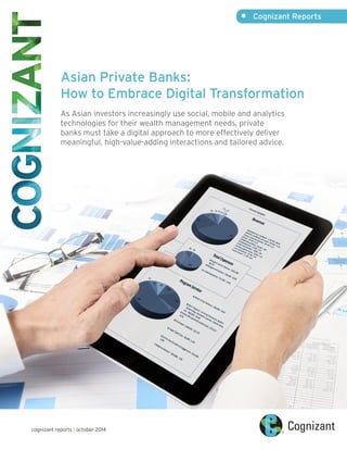 Asian Private Banks: 
How to Embrace Digital Transformation 
As Asian investors increasingly use social, mobile and analytics 
technologies for their wealth management needs, private 
banks must take a digital approach to more effectively deliver 
meaningful, high-value-adding interactions and tailored advice. 
• Cognizant Reports 
cognizant reports | october 2014 
 