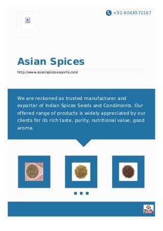 +91-8048572167
Asian Spices
http://www.asianspicesexports.com/
We are reckoned as trusted manufacturer and
exporter of Indian Spices Seeds and Condiments. Our
offered range of products is widely appreciated by our
clients for its rich taste, purity, nutritional value, good
aroma.
 
