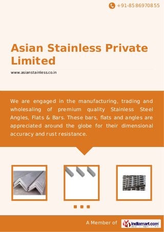+91-8586970855

Asian Stainless Private
Limited
www.asianstainless.co.in

We are engaged in the manufacturing, trading and
wholesaling

of

premium

quality

Stainless

Steel

Angles, Flats & Bars. These bars, ﬂats and angles are
appreciated around the globe for their dimensional
accuracy and rust resistance.

A Member of

 