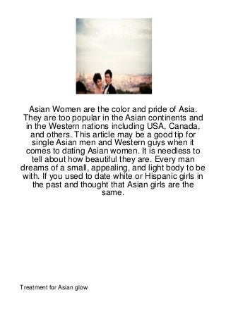Asian Women are the color and pride of Asia.
They are too popular in the Asian continents and
 in the Western nations including USA, Canada,
   and others. This article may be a good tip for
   single Asian men and Western guys when it
 comes to dating Asian women. It is needless to
   tell about how beautiful they are. Every man
dreams of a small, appealing, and light body to be
with. If you used to date white or Hispanic girls in
   the past and thought that Asian girls are the
                       same.




Treatment for Asian glow
 