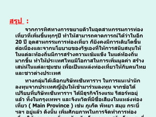 สรุป  :  จากการทิศทางการขยายตัวในอุตสาหกรรมการท่องเที่ยวที่เพิ่มขึ้นทุกๆปี ทำให้สามารถคาดการณ์ได้ว่าในอีก  20  ปี อุตสาหกรรมการท่องเที่ยว ก็ยังคงมีการเติบโตขึ้นต่อเนื่องและจากนโยบายของรัฐเองที่ให้การสนับสนุนให้ในแต่ละท้องถิ่นมีการสร้างความเข้มแข็ง ในแต่ท้องถิ่นมากขึ้น ทำให้ประเทศไทยมีโอกาสในการเพิ่มมูลค่า สร้างเสน่ห์ในแต่ละชุมชน เพื่อเป็นแหล่งท่องเที่ยวให้กับคนไทยและชาวต่างประเทศ ทางกลุ่มได้เลือกบริษัทเซ็นทาราฯ ในการแนะนำนักลงทุนจากประเทศญี่ปุ่นให้เข้ามาร่วมลงทุน จากข้อได้เปรียบที่บริษัทเซ็นทาราฯ ได้มีธุรกิจโรงแรม รีสอร์ทอยุ่แล้ว ทั้งในกรุงเทพฯ และจังหวัดที่มีชื่อเสียงในแหล่งท่องเที่ยว  (  Main Province  )  เช่น ภูเก็ต พัทยา สมุย กระบี่  ฯลฯ อยู่แล้ว ดังนั้น เพิ่มศักยภาพในการจัดทำการท่องเที่ยวให้ครอบคลุมทั่วทุกจังหวัด โดยลงทุนสร้างโรงแรมที่มีขนาดเล็ก รีสอร์ท ที่ให้ความสะดวก สบายครบวงจรและได้มาตราฐานในแต่ละพื้นที่   หรือจังหวัดที่มีแหล่งท่องเที่ยวจำนวนมาก  ( Sub-Province )  หรือท้องถิ่นที่มีการพัฒนาศักยภาพสำหรับการท่องเที่ยว โดยกำหนดให้ใช้ระยะเวลาในการเดินทางไม่เกิน  1   ชั่วโมง  