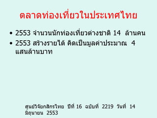 ตลาดท่องเที่ยวในประเทศไทย 2553   จำนวนนักท่องเที่ยวต่างชาติ  14   ล้านคน  2553   สร้างรายได้ คิดเป็นมูลค่าประมาณ    4   แสนล้านบาท  ศูนย์วิจัยกสิกรไทย    ปีที่  16   ฉบับที่    2219   วันที่    14   มิถุนายน    2553 