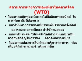 สถานภาพทางการท่องเที่ยวในตลาดโลก ( WTO) ในอนาคตนักท่องเที่ยวจะใช้สื่ออิเลคทรอนิคส์  ในการค้นหาสิ่งที่ต้องการ แนวโน้มทางการท่องเที่ยวจะเพิ่มจำนวนครั้งต่อปี และระยะเวลาจะสั้นลง ค่าใช้จ่ายลดลง แต่ละประเทศจะใช้เทคโนโลยีสารสนเทศมาเป็นอาวุธที่สำคัญในการชิง  ตลาดนักท่องเที่ยว ในอนาคตต้องการสินค้าและบริการทางการ  ท่องเที่ยวที่มีสาระความรู้  เพิ่มมากขึ้น 
