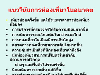 แนวโน้มการท่องเที่ยวในอนาคต เที่ยวบ่อยครั้งขึ้น แต่ใช้ระยะเวลาการท่องเที่ยวน้อยลง การบริการที่ครบวงจรได้รับความนิยมมากขึ้น การเดินทางระยะไกลเติบโตกว่าระยะใกล้  การท่องเที่ยวในเมืองมีการเติบโตสูง ตลาดการท่องเที่ยวสุขภาพเติบโตมากขึ้น ความคุ้มค่าเป็นสิ่งที่นักท่องเที่ยวคำนึงถึง นักท่องเที่ยวสามารถปรับตัวให้เข้ากับสถานการณ์วิกฤต  ต่างๆ และฟื้นตัวได้รวดเร็วขึ้น นิยมเดินทางระยะสั้น แต่ถี่ขึ้น การเดินทางระยะไกลมีแนวโน้มจะฟื้นตัวดีขึ้นตามลำดับ 